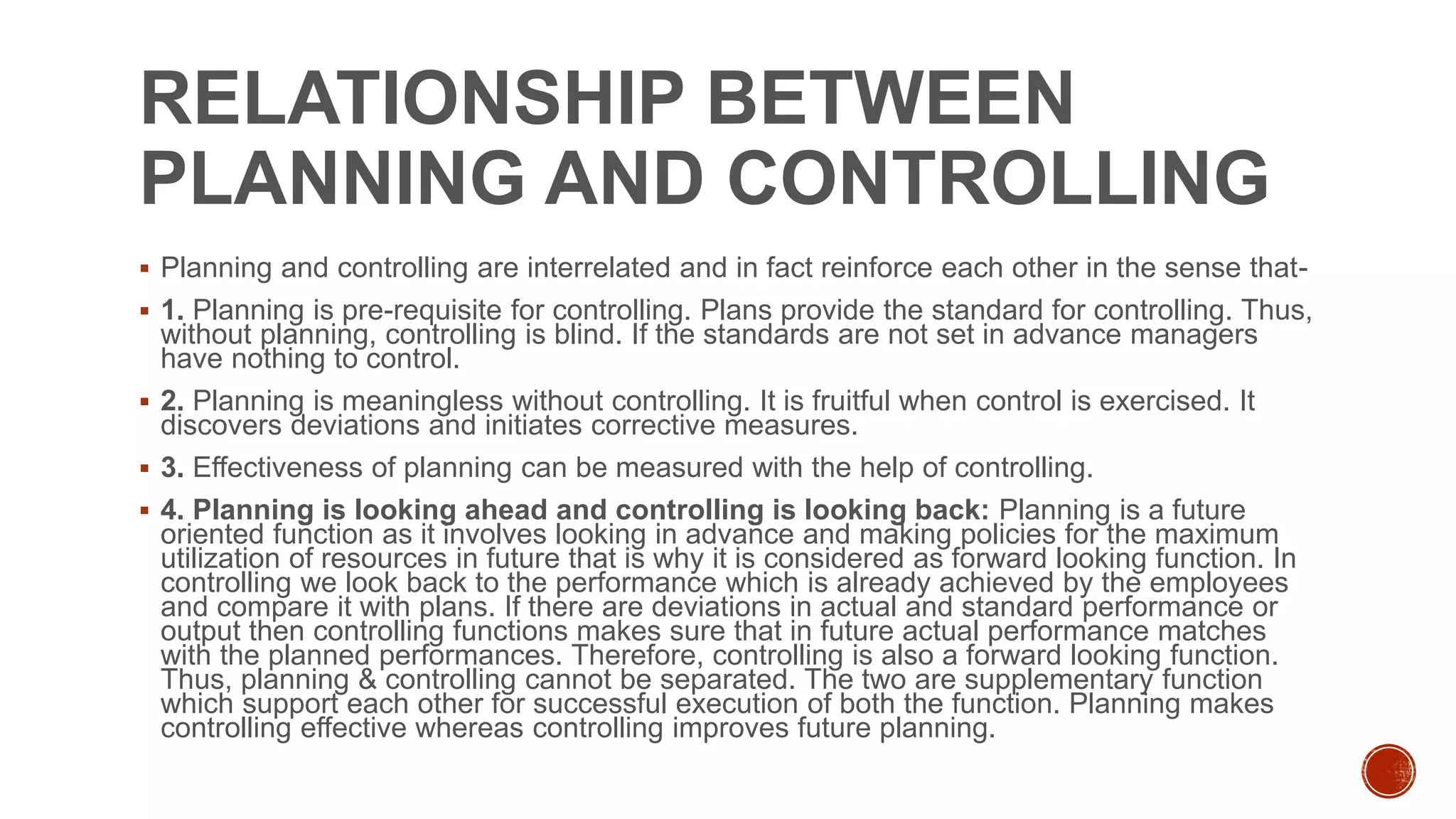 RELATIONSHIP BETWEEN
PLANNING AND CONTROLLING
 Planning and controlling are interrelated and in fact reinforce each other in the sense that-
 1. Planning is pre-requisite for controlling. Plans provide the standard for controlling. Thus,
without planning, controlling is blind. If the standards are not set in advance managers
have nothing to control.
 2. Planning is meaningless without controlling. It is fruitful when control is exercised. It
discovers deviations and initiates corrective measures.
 3. Effectiveness of planning can be measured with the help of controlling.
 4. Planning is looking ahead and controlling is looking back: Planning is a future
oriented function as it involves looking in advance and making policies for the maximum
utilization of resources in future that is why it is considered as forward looking function. In
controlling we look back to the performance which is already achieved by the employees
and compare it with plans. If there are deviations in actual and standard performance or
output then controlling functions makes sure that in future actual performance matches
with the planned performances. Therefore, controlling is also a forward looking function.
Thus, planning & controlling cannot be separated. The two are supplementary function
which support each other for successful execution of both the function. Planning makes
controlling effective whereas controlling improves future planning.
 