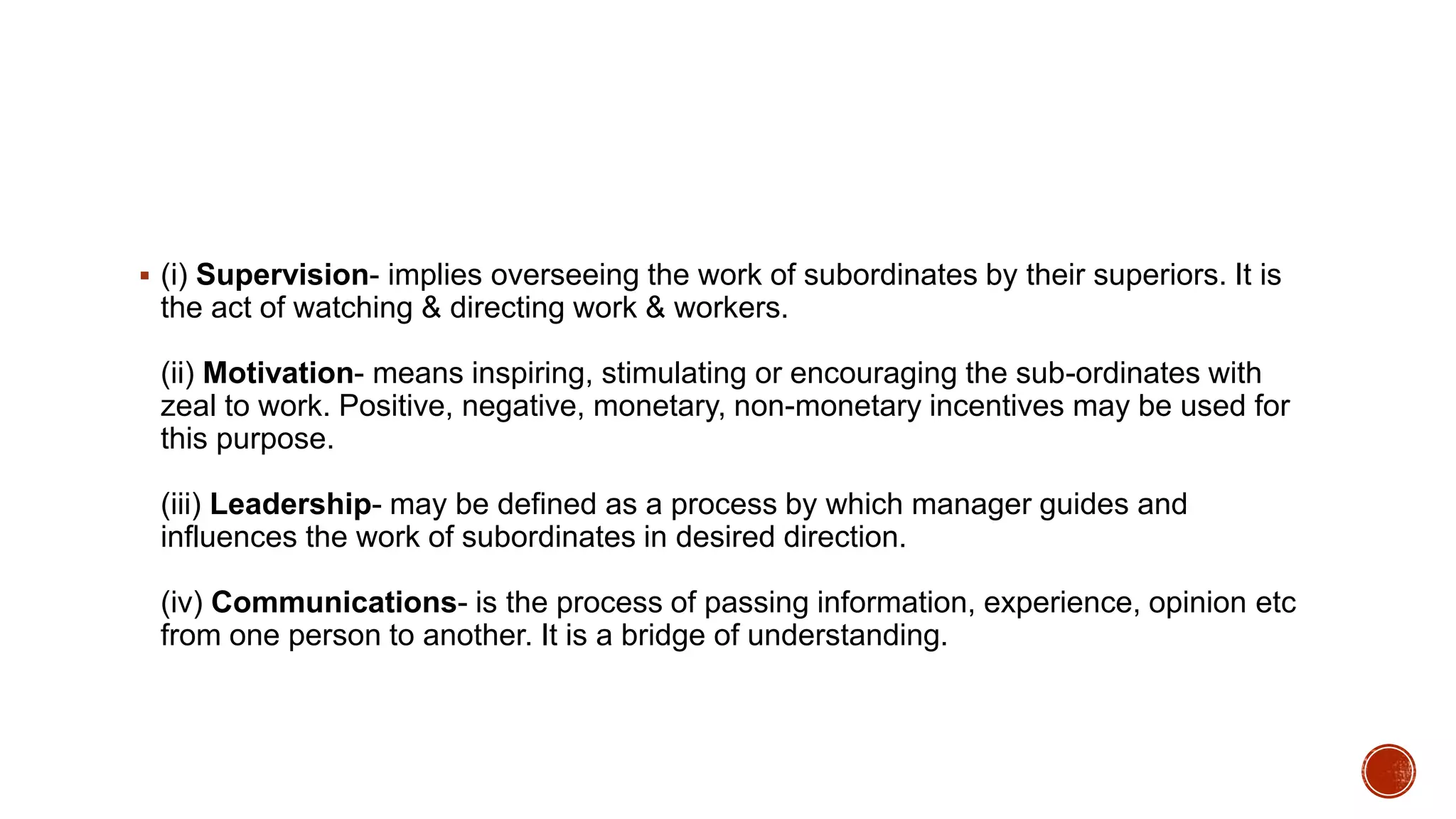  (i) Supervision- implies overseeing the work of subordinates by their superiors. It is
the act of watching & directing work & workers.
(ii) Motivation- means inspiring, stimulating or encouraging the sub-ordinates with
zeal to work. Positive, negative, monetary, non-monetary incentives may be used for
this purpose.
(iii) Leadership- may be defined as a process by which manager guides and
influences the work of subordinates in desired direction.
(iv) Communications- is the process of passing information, experience, opinion etc
from one person to another. It is a bridge of understanding.
 