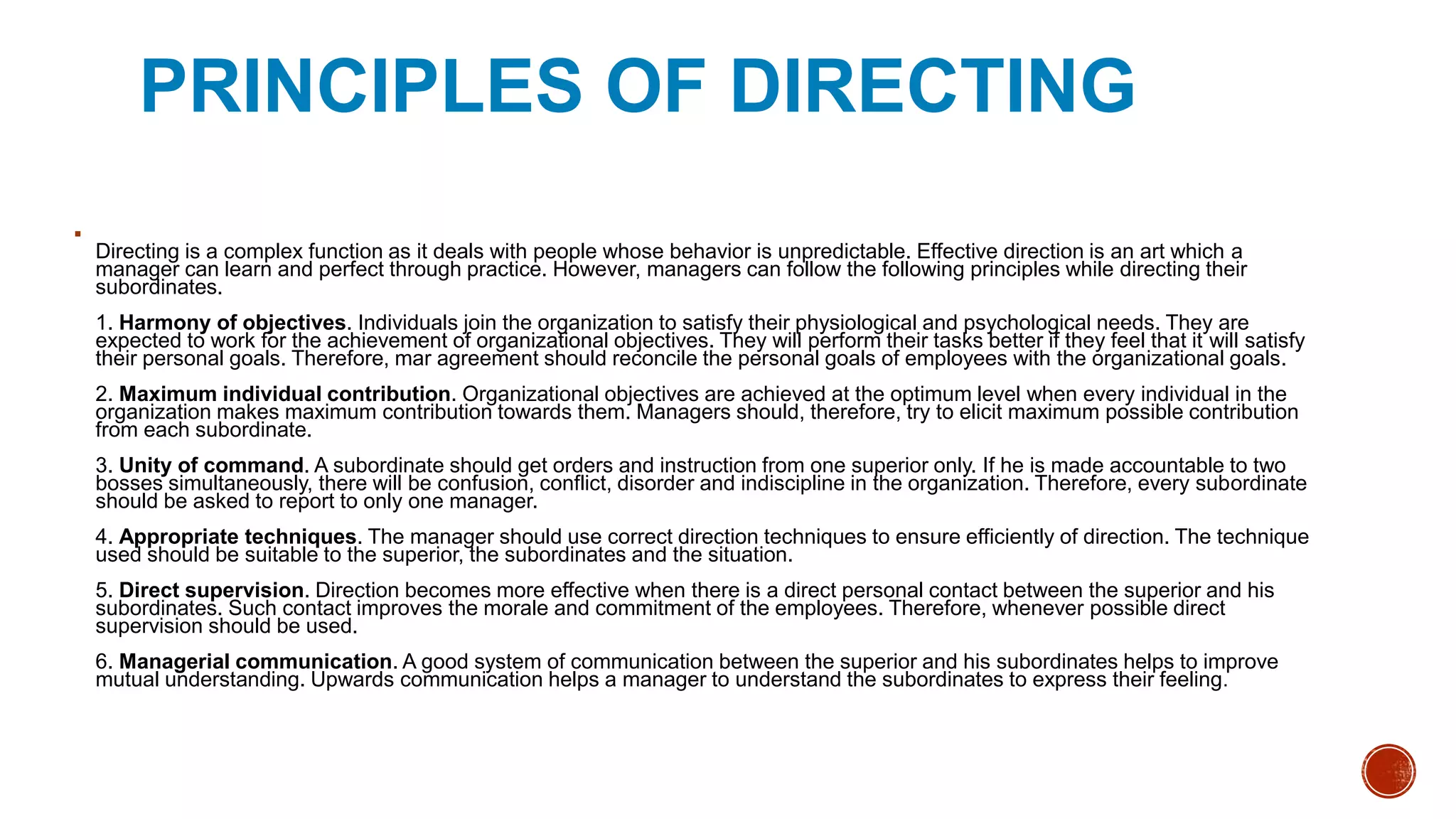 PRINCIPLES OF DIRECTING

Directing is a complex function as it deals with people whose behavior is unpredictable. Effective direction is an art which a
manager can learn and perfect through practice. However, managers can follow the following principles while directing their
subordinates.
1. Harmony of objectives. Individuals join the organization to satisfy their physiological and psychological needs. They are
expected to work for the achievement of organizational objectives. They will perform their tasks better if they feel that it will satisfy
their personal goals. Therefore, mar agreement should reconcile the personal goals of employees with the organizational goals.
2. Maximum individual contribution. Organizational objectives are achieved at the optimum level when every individual in the
organization makes maximum contribution towards them. Managers should, therefore, try to elicit maximum possible contribution
from each subordinate.
3. Unity of command. A subordinate should get orders and instruction from one superior only. If he is made accountable to two
bosses simultaneously, there will be confusion, conflict, disorder and indiscipline in the organization. Therefore, every subordinate
should be asked to report to only one manager.
4. Appropriate techniques. The manager should use correct direction techniques to ensure efficiently of direction. The technique
used should be suitable to the superior, the subordinates and the situation.
5. Direct supervision. Direction becomes more effective when there is a direct personal contact between the superior and his
subordinates. Such contact improves the morale and commitment of the employees. Therefore, whenever possible direct
supervision should be used.
6. Managerial communication. A good system of communication between the superior and his subordinates helps to improve
mutual understanding. Upwards communication helps a manager to understand the subordinates to express their feeling.
 