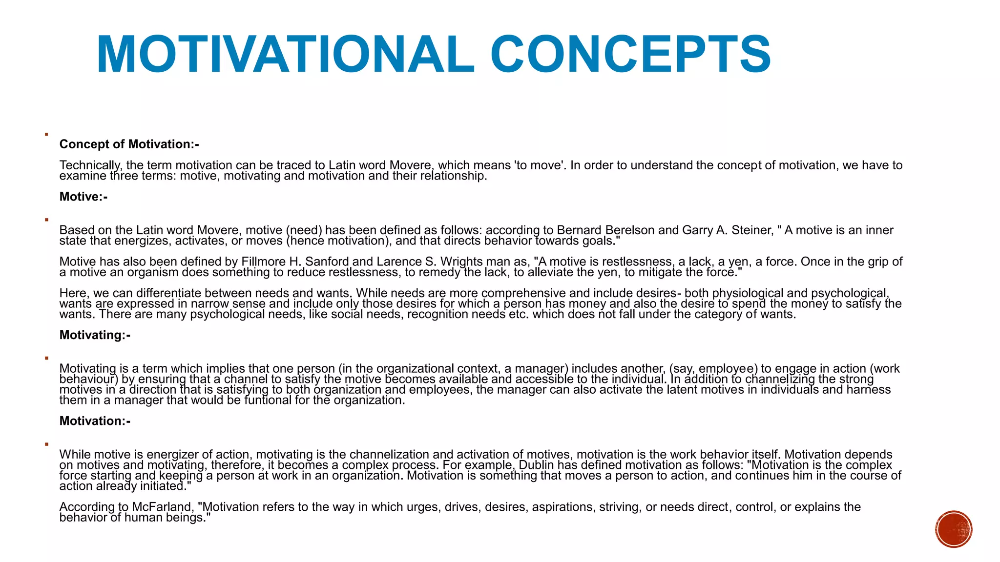 MOTIVATIONAL CONCEPTS

Concept of Motivation:-
Technically, the term motivation can be traced to Latin word Movere, which means 'to move'. In order to understand the concept of motivation, we have to
examine three terms: motive, motivating and motivation and their relationship.
Motive:-

Based on the Latin word Movere, motive (need) has been defined as follows: according to Bernard Berelson and Garry A. Steiner, " A motive is an inner
state that energizes, activates, or moves (hence motivation), and that directs behavior towards goals."
Motive has also been defined by Fillmore H. Sanford and Larence S. Wrights man as, "A motive is restlessness, a lack, a yen, a force. Once in the grip of
a motive an organism does something to reduce restlessness, to remedy the lack, to alleviate the yen, to mitigate the force."
Here, we can differentiate between needs and wants. While needs are more comprehensive and include desires- both physiological and psychological,
wants are expressed in narrow sense and include only those desires for which a person has money and also the desire to spend the money to satisfy the
wants. There are many psychological needs, like social needs, recognition needs etc. which does not fall under the category of wants.
Motivating:-

Motivating is a term which implies that one person (in the organizational context, a manager) includes another, (say, employee) to engage in action (work
behaviour) by ensuring that a channel to satisfy the motive becomes available and accessible to the individual. In addition to channelizing the strong
motives in a direction that is satisfying to both organization and employees, the manager can also activate the latent motives in individuals and harness
them in a manager that would be funtional for the organization.
Motivation:-

While motive is energizer of action, motivating is the channelization and activation of motives, motivation is the work behavior itself. Motivation depends
on motives and motivating, therefore, it becomes a complex process. For example, Dublin has defined motivation as follows: "Motivation is the complex
force starting and keeping a person at work in an organization. Motivation is something that moves a person to action, and continues him in the course of
action already initiated."
According to McFarland, "Motivation refers to the way in which urges, drives, desires, aspirations, striving, or needs direct, control, or explains the
behavior of human beings."
 