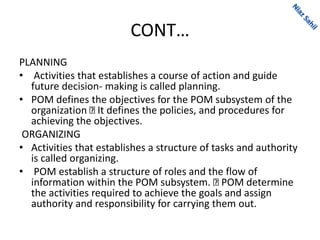 CONT…
PLANNING
• Activities that establishes a course of action and guide
future decision- making is called planning.
• POM defines the objectives for the POM subsystem of the
organization It defines the policies, and procedures for
achieving the objectives.
ORGANIZING
• Activities that establishes a structure of tasks and authority
is called organizing.
• POM establish a structure of roles and the flow of
information within the POM subsystem. POM determine
the activities required to achieve the goals and assign
authority and responsibility for carrying them out.
 