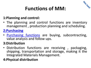 Functions of MM:
1:Planning and control:
• The planning and control functions are inventory
management , production planning and scheduling.
2:Purchasing
• Purchasing functions are buying, subcontracting,
value analysis and follow ups.
3:Distribution
• Distribution functions are receiving , packaging,
shipping, transportation and storage, making it the
Integrated Materials Management.
4:Physical distribution
 