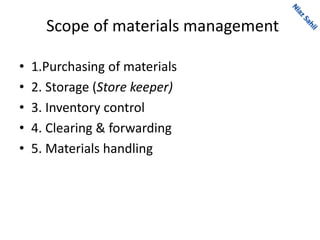 Scope of materials management
• 1.Purchasing of materials
• 2. Storage (Store keeper)
• 3. Inventory control
• 4. Clearing & forwarding
• 5. Materials handling
 