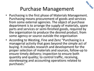 Purchase Management
• Purchasing is the first phase of Materials Management.
Purchasing means procurement of goods and services
from some external agencies. The object of purchase
department is to arrange the supply of materials, spare
parts and services or semi-finished goods, required by
the organisation to produce the desired product, from
some agency or source outside the organisation
• According to Westing, Fine and Zenz “Purchasing is a
managerial activity that goes beyond the simple act of
buying. It includes research and development for the
proper selection of materials and sources, follow-up to
ensure timely delivery; inspection to ensure both
quantity and quality; to control traffic, receiving,
storekeeping and accounting operations related to
purchases.”
 