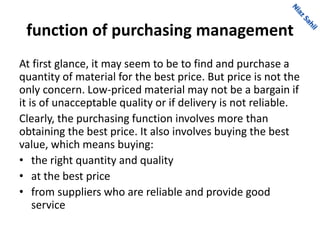 function of purchasing management
At first glance, it may seem to be to find and purchase a
quantity of material for the best price. But price is not the
only concern. Low-priced material may not be a bargain if
it is of unacceptable quality or if delivery is not reliable.
Clearly, the purchasing function involves more than
obtaining the best price. It also involves buying the best
value, which means buying:
• the right quantity and quality
• at the best price
• from suppliers who are reliable and provide good
service
 