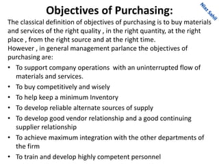 Objectives of Purchasing:
The classical definition of objectives of purchasing is to buy materials
and services of the right quality , in the right quantity, at the right
place , from the right source and at the right time.
However , in general management parlance the objectives of
purchasing are:
• To support company operations with an uninterrupted flow of
materials and services.
• To buy competitively and wisely
• To help keep a minimum Inventory
• To develop reliable alternate sources of supply
• To develop good vendor relationship and a good continuing
supplier relationship
• To achieve maximum integration with the other departments of
the firm
• To train and develop highly competent personnel
 