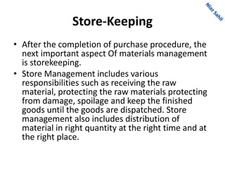 Store-Keeping
• After the completion of purchase procedure, the
next important aspect Of materials management
is storekeeping.
• Store Management includes various
responsibilities such as receiving the raw
material, protecting the raw materials protecting
from damage, spoilage and keep the finished
goods until the goods are dispatched. Store
management also includes distribution of
material in right quantity at the right time and at
the right place.
 