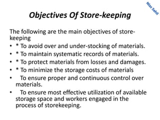 Objectives Of Store-keeping
The following are the main objectives of store-
keeping
• * To avoid over and under-stocking of materials.
• * To maintain systematic records of materials.
• * To protect materials from losses and damages.
• * To minimize the storage costs of materials
• To ensure proper and continuous control over
materials.
• To ensure most effective utilization of available
storage space and workers engaged in the
process of storekeeping.
 