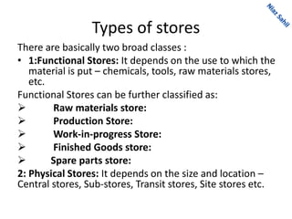 Types of stores
There are basically two broad classes :
• 1:Functional Stores: It depends on the use to which the
material is put – chemicals, tools, raw materials stores,
etc.
Functional Stores can be further classified as:
 Raw materials store:
 Production Store:
 Work-in-progress Store:
 Finished Goods store:
 Spare parts store:
2: Physical Stores: It depends on the size and location –
Central stores, Sub-stores, Transit stores, Site stores etc.
 