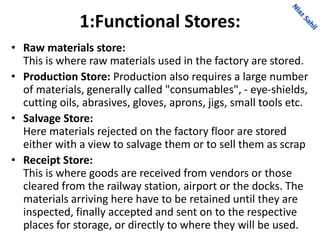 1:Functional Stores:
• Raw materials store:
This is where raw materials used in the factory are stored.
• Production Store: Production also requires a large number
of materials, generally called "consumables", - eye-shields,
cutting oils, abrasives, gloves, aprons, jigs, small tools etc.
• Salvage Store:
Here materials rejected on the factory floor are stored
either with a view to salvage them or to sell them as scrap
• Receipt Store:
This is where goods are received from vendors or those
cleared from the railway station, airport or the docks. The
materials arriving here have to be retained until they are
inspected, finally accepted and sent on to the respective
places for storage, or directly to where they will be used.
 