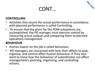 CONT…
CONTROLLING
• Activities that assure the actual performance in accordance
with planned performance is called Controlling.
• To ensure that the plans for the POM subsystems are
accomplished, the PO manager must exercise control by
measuring actual outputs and comparing them to planned
operations management.
BEHAVIOUR
• Human aspect on the job is called behaviour.
• PO managers are concerned with how their efforts to plan,
organize, and control affect human behaviour. They also
want to know how the behaviour of subordinates can affect
management’s planning, organizing, and controlling
actions.
 