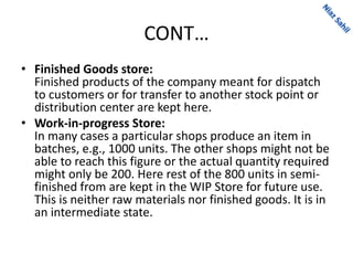 CONT…
• Finished Goods store:
Finished products of the company meant for dispatch
to customers or for transfer to another stock point or
distribution center are kept here.
• Work-in-progress Store:
In many cases a particular shops produce an item in
batches, e.g., 1000 units. The other shops might not be
able to reach this figure or the actual quantity required
might only be 200. Here rest of the 800 units in semi-
finished from are kept in the WIP Store for future use.
This is neither raw materials nor finished goods. It is in
an intermediate state.
 
