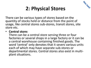 2: Physical Stores
There can be various types of stores based on the
quantity of stocks held or distance from the point of
usage, like central stores sub-stores, transit stores, site
store etc.
• Central store:
There can be a central store serving three or four
factories or several shops in a large factory or it can be
a central warehouse containing finished goods. The
word ‘central’ only denotes that it severs various units
each of which may have separate sub-stores or
departmental stores. Central stores also exist in multi-
plant situations.
 