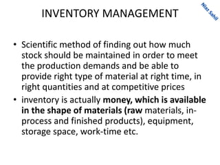 INVENTORY MANAGEMENT
• Scientific method of finding out how much
stock should be maintained in order to meet
the production demands and be able to
provide right type of material at right time, in
right quantities and at competitive prices
• inventory is actually money, which is available
in the shape of materials (raw materials, in-
process and finished products), equipment,
storage space, work-time etc.
 