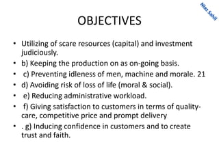 OBJECTIVES
• Utilizing of scare resources (capital) and investment
judiciously.
• b) Keeping the production on as on-going basis.
• c) Preventing idleness of men, machine and morale. 21
• d) Avoiding risk of loss of life (moral & social).
• e) Reducing administrative workload.
• f) Giving satisfaction to customers in terms of quality-
care, competitive price and prompt delivery
• . g) Inducing confidence in customers and to create
trust and faith.
 