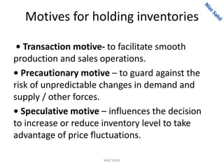 Motives for holding inventories
• Transaction motive- to facilitate smooth
production and sales operations.
• Precautionary motive – to guard against the
risk of unpredictable changes in demand and
supply / other forces.
• Speculative motive – influences the decision
to increase or reduce inventory level to take
advantage of price fluctuations.
NIAZ SAHIL
 