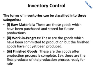 Inventory Control
The forms of inventories can be classified into three
categories:
• (i) Raw Materials: These are those goods which
have been purchased and stored for future
productions.
• (ii) Work-in-Progress: These are the goods which
have been committed to production but the finished
goods have not yet been produced.
• (iii) Finished Goods: These are the goods after
production process is complete. Say, these are the
final products of the production process ready for
sale
 