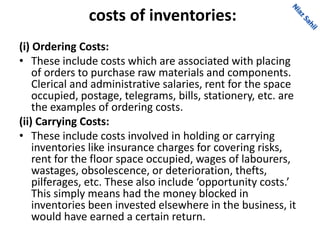 costs of inventories:
(i) Ordering Costs:
• These include costs which are associated with placing
of orders to purchase raw materials and components.
Clerical and administrative salaries, rent for the space
occupied, postage, telegrams, bills, stationery, etc. are
the examples of ordering costs.
(ii) Carrying Costs:
• These include costs involved in holding or carrying
inventories like insurance charges for covering risks,
rent for the floor space occupied, wages of labourers,
wastages, obsolescence, or deterioration, thefts,
pilferages, etc. These also include ‘opportunity costs.’
This simply means had the money blocked in
inventories been invested elsewhere in the business, it
would have earned a certain return.
 