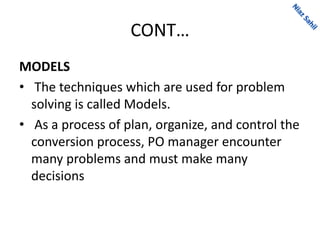 CONT…
MODELS
• The techniques which are used for problem
solving is called Models.
• As a process of plan, organize, and control the
conversion process, PO manager encounter
many problems and must make many
decisions
 
