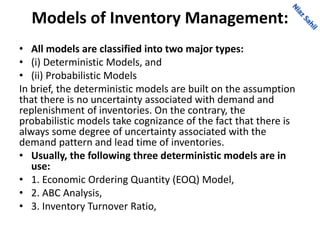 Models of Inventory Management:
• All models are classified into two major types:
• (i) Deterministic Models, and
• (ii) Probabilistic Models
In brief, the deterministic models are built on the assumption
that there is no uncertainty associated with demand and
replenishment of inventories. On the contrary, the
probabilistic models take cognizance of the fact that there is
always some degree of uncertainty associated with the
demand pattern and lead time of inventories.
• Usually, the following three deterministic models are in
use:
• 1. Economic Ordering Quantity (EOQ) Model,
• 2. ABC Analysis,
• 3. Inventory Turnover Ratio,
 