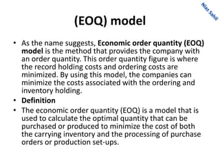 (EOQ) model
• As the name suggests, Economic order quantity (EOQ)
model is the method that provides the company with
an order quantity. This order quantity figure is where
the record holding costs and ordering costs are
minimized. By using this model, the companies can
minimize the costs associated with the ordering and
inventory holding.
• Definition
• The economic order quantity (EOQ) is a model that is
used to calculate the optimal quantity that can be
purchased or produced to minimize the cost of both
the carrying inventory and the processing of purchase
orders or production set-ups.
 