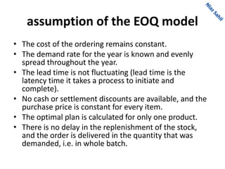 assumption of the EOQ model
• The cost of the ordering remains constant.
• The demand rate for the year is known and evenly
spread throughout the year.
• The lead time is not fluctuating (lead time is the
latency time it takes a process to initiate and
complete).
• No cash or settlement discounts are available, and the
purchase price is constant for every item.
• The optimal plan is calculated for only one product.
• There is no delay in the replenishment of the stock,
and the order is delivered in the quantity that was
demanded, i.e. in whole batch.
 