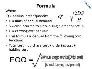 Formula
Where
Q = optimal order quantity
• D = units of annual demand
• S = cost incurred to place a single order or setup
• H = carrying cost per unit
• This formula is derived from the following cost
function:
• Total cost = purchase cost + ordering cost +
holding cost
 