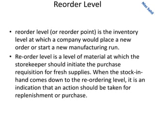 Reorder Level
• reorder level (or reorder point) is the inventory
level at which a company would place a new
order or start a new manufacturing run.
• Re-order level is a level of material at which the
storekeeper should initiate the purchase
requisition for fresh supplies. When the stock-in-
hand comes down to the re-ordering level, it is an
indication that an action should be taken for
replenishment or purchase.
 