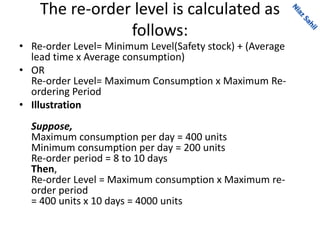 The re-order level is calculated as
follows:
• Re-order Level= Minimum Level(Safety stock) + (Average
lead time x Average consumption)
• OR
Re-order Level= Maximum Consumption x Maximum Re-
ordering Period
• Illustration
Suppose,
Maximum consumption per day = 400 units
Minimum consumption per day = 200 units
Re-order period = 8 to 10 days
Then,
Re-order Level = Maximum consumption x Maximum re-
order period
= 400 units x 10 days = 4000 units
 