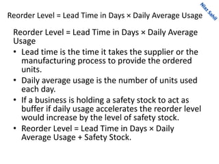 Reorder Level = Lead Time in Days × Daily Average Usage
Reorder Level = Lead Time in Days × Daily Average
Usage
• Lead time is the time it takes the supplier or the
manufacturing process to provide the ordered
units.
• Daily average usage is the number of units used
each day.
• If a business is holding a safety stock to act as
buffer if daily usage accelerates the reorder level
would increase by the level of safety stock.
• Reorder Level = Lead Time in Days × Daily
Average Usage + Safety Stock.
 