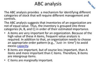 ABC analysis
The ABC analysis provides a mechanism for identifying different
categories of stock that will require different management and
controls.
The ABC analysis suggests that inventories of an organization are
not of equal value. Thus, the inventory is grouped into three
categories (A, B, and C) in order of their estimated importance.
• A items are very important for an organization. Because of the
high value of these A items, frequent value analysis is
required. In addition to that, an organization needs to choose
an appropriate order pattern (e.g., "Just- in- time") to avoid
excess capacity.
• B items are important, but of course less important, than A
items and more important than C items. Therefore, B items
are intergroup items.
• C items are marginally important.
 