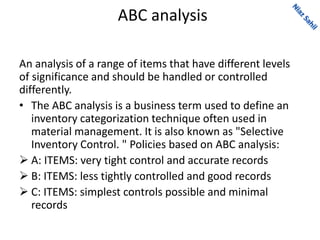 ABC analysis
An analysis of a range of items that have different levels
of significance and should be handled or controlled
differently.
• The ABC analysis is a business term used to define an
inventory categorization technique often used in
material management. It is also known as "Selective
Inventory Control. " Policies based on ABC analysis:
 A: ITEMS: very tight control and accurate records
 B: ITEMS: less tightly controlled and good records
 C: ITEMS: simplest controls possible and minimal
records
 