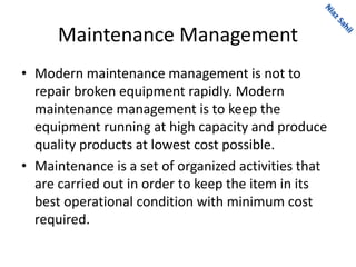Maintenance Management
• Modern maintenance management is not to
repair broken equipment rapidly. Modern
maintenance management is to keep the
equipment running at high capacity and produce
quality products at lowest cost possible.
• Maintenance is a set of organized activities that
are carried out in order to keep the item in its
best operational condition with minimum cost
required.
 