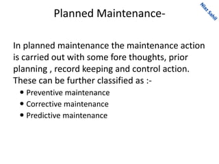 Planned Maintenance-
In planned maintenance the maintenance action
is carried out with some fore thoughts, prior
planning , record keeping and control action.
These can be further classified as :-
 Preventive maintenance
 Corrective maintenance
 Predictive maintenance
 