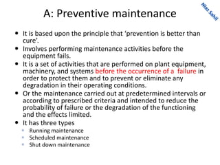 A: Preventive maintenance
 It is based upon the principle that ‘prevention is better than
cure’.
 Involves performing maintenance activities before the
equipment fails.
 It is a set of activities that are performed on plant equipment,
machinery, and systems before the occurrence of a failure in
order to protect them and to prevent or eliminate any
degradation in their operating conditions.
 Or the maintenance carried out at predetermined intervals or
according to prescribed criteria and intended to reduce the
probability of failure or the degradation of the functioning
and the effects limited.
 It has three types
 Running maintenance
 Scheduled maintenance
 Shut down maintenance
 