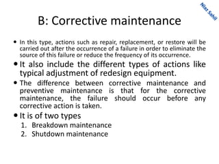 B: Corrective maintenance
 In this type, actions such as repair, replacement, or restore will be
carried out after the occurrence of a failure in order to eliminate the
source of this failure or reduce the frequency of its occurrence.
 It also include the different types of actions like
typical adjustment of redesign equipment.
 The difference between corrective maintenance and
preventive maintenance is that for the corrective
maintenance, the failure should occur before any
corrective action is taken.
 It is of two types
1. Breakdown maintenance
2. Shutdown maintenance
 