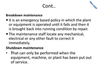 Cont..
Breakdown maintenance
 It is an emergency based policy in which the plant
or equipment is operated until it fails and then it
is brought back into running condition by repair.
 The maintenance staff locate any mechanical,
electrical or any other fault to correct it
immediately.
Shutdown maintenance
• That can only be performed when the
equipment, machine, or plant has been put out
of service.
 