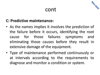 cont
C: Predictive maintenance:
• As the names implies it involves the prediction of
the failure before it occurs, identifying the root
cause for those failures symptoms and
eliminating those causes before they result in
extensive damage of the equipment.
• Type of maintenance performed continuously or
at intervals according to the requirements to
diagnose and monitor a condition or system.
 