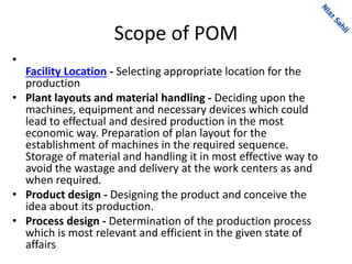 Scope of POM
•
Facility Location - Selecting appropriate location for the
production
• Plant layouts and material handling - Deciding upon the
machines, equipment and necessary devices which could
lead to effectual and desired production in the most
economic way. Preparation of plan layout for the
establishment of machines in the required sequence.
Storage of material and handling it in most effective way to
avoid the wastage and delivery at the work centers as and
when required.
• Product design - Designing the product and conceive the
idea about its production.
• Process design - Determination of the production process
which is most relevant and efficient in the given state of
affairs
 