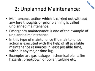 2: Unplanned Maintenance:
• Maintenance action which is carried out without
any fore thoughts or prior planning is called
unplanned maintenance.
• Emergency maintenance is one of the example of
unplanned maintenance.
• In this type of maintenance the maintenance
action is executed with the help of all available
maintenance resources in least possible time,
without any major time lag.
• Examples are gas leakage in chemical plant, fire
hazards, breakdown of boiler, turbine etc.
 