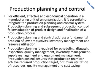 Production planning and control
• For efficient, effective and economical operation in a
manufacturing unit of an organization, it is essential to
integrate the production planning and control system.
Production planning and subsequent production control
follow adaption of product design and finalization of a
production process.
• Production planning and control address a fundamental
problem of low productivity, inventory management and
resource utilization.
• Production planning is required for scheduling, dispatch,
inspection, quality management, inventory management,
supply management and equipment management.
Production control ensures that production team can
achieve required production target, optimum utilization
of resources, quality management and cost saving
 