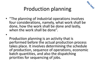 Production planning
• “The planning of industrial operations involves
four considerations, namely, what work shall be
done, how the work shall be done and lastly,
when the work shall be done”.
•
Production planning is an activity that is
performed before the actual production process
takes place. It involves determining the schedule
of production, sequence of operations, economic
batch quantities, and also the dispatching
priorities for sequencing of jobs.
 