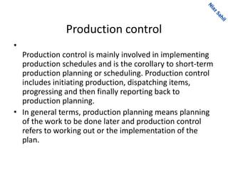 Production control
•
Production control is mainly involved in implementing
production schedules and is the corollary to short-term
production planning or scheduling. Production control
includes initiating production, dispatching items,
progressing and then finally reporting back to
production planning.
• In general terms, production planning means planning
of the work to be done later and production control
refers to working out or the implementation of the
plan.
 