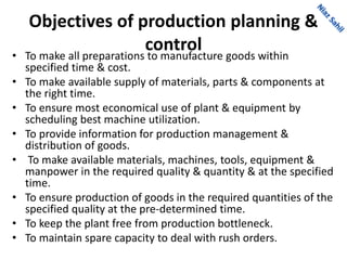 Objectives of production planning &
control• To make all preparations to manufacture goods within
specified time & cost.
• To make available supply of materials, parts & components at
the right time.
• To ensure most economical use of plant & equipment by
scheduling best machine utilization.
• To provide information for production management &
distribution of goods.
• To make available materials, machines, tools, equipment &
manpower in the required quality & quantity & at the specified
time.
• To ensure production of goods in the required quantities of the
specified quality at the pre-determined time.
• To keep the plant free from production bottleneck.
• To maintain spare capacity to deal with rush orders.
 