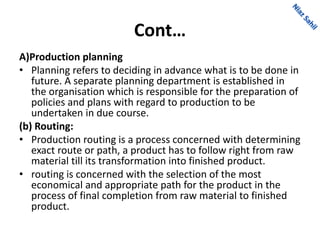 Cont…
A)Production planning
• Planning refers to deciding in advance what is to be done in
future. A separate planning department is established in
the organisation which is responsible for the preparation of
policies and plans with regard to production to be
undertaken in due course.
(b) Routing:
• Production routing is a process concerned with determining
exact route or path, a product has to follow right from raw
material till its transformation into finished product.
• routing is concerned with the selection of the most
economical and appropriate path for the product in the
process of final completion from raw material to finished
product.
 