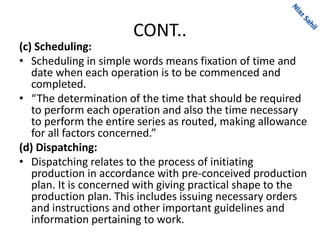 CONT..
(c) Scheduling:
• Scheduling in simple words means fixation of time and
date when each operation is to be commenced and
completed.
• “The determination of the time that should be required
to perform each operation and also the time necessary
to perform the entire series as routed, making allowance
for all factors concerned.”
(d) Dispatching:
• Dispatching relates to the process of initiating
production in accordance with pre-conceived production
plan. It is concerned with giving practical shape to the
production plan. This includes issuing necessary orders
and instructions and other important guidelines and
information pertaining to work.
 