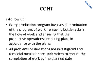 CONT
E}Follow up:
• Every production program involves determination
of the progress of work, removing bottlenecks in
the flow of work and ensuring that the
productive operations are taking place in
accordance with the plans.
• All problems or deviations are investigated and
remedial measurer are undertaken to ensure the
completion of work by the planned date
 