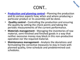 CONT..
• Production and planning control - Planning the production
and its various aspects how, when and where producing a
particular product or its assembly will be done.
• Quality control - Controlling the production and ensuring
the quality by setting the check points and taking the
periodic measurements of the current performance.
• Materials management - Managing the inventories of raw
material, semi-finished and finished goods in a way that
neither excessive money may block in this non-productive
operation nor the required material.
• Maintenance management - Analysis the deviations and
formulating the corrective measures to stay in track with
planned quality, time-schedule and predetermined cost
schedules.
 