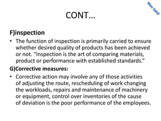 CONT…
F)inspection
• The function of inspection is primarily carried to ensure
whether desired quality of products has been achieved
or not. “Inspection is the art of comparing materials,
product or performance with established standards.”
G)Corrective measures:
• Corrective action may involve any of those activities
of adjusting the route, rescheduling of work changing
the workloads, repairs and maintenance of machinery
or equipment, control over inventories of the cause
of deviation is the poor performance of the employees.
 