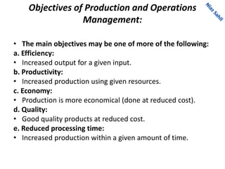Objectives of Production and Operations
Management:
• The main objectives may be one of more of the following:
a. Efficiency:
• Increased output for a given input.
b. Productivity:
• Increased production using given resources.
c. Economy:
• Production is more economical (done at reduced cost).
d. Quality:
• Good quality products at reduced cost.
e. Reduced processing time:
• Increased production within a given amount of time.
 